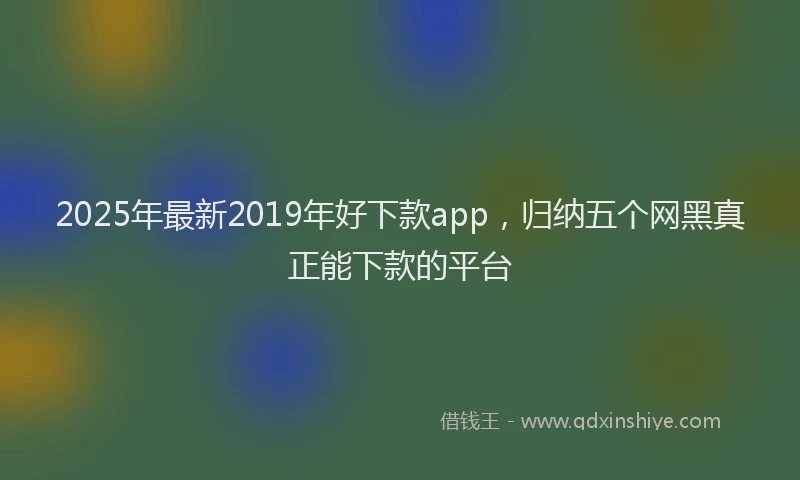 2025年最新2019年好下款app，归纳五个网黑真正能下款的平台