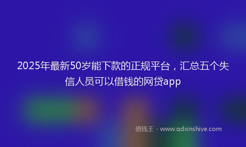 2025年最新50岁能下款的正规平台，汇总五个失信人员可以借钱的网贷app