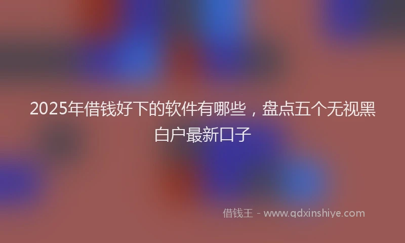 2025年借钱好下的软件有哪些，盘点五个无视黑白户最新口子