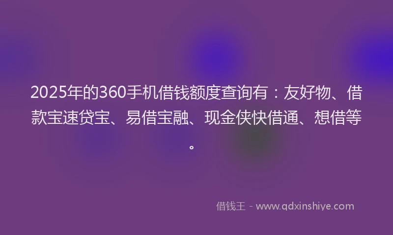 2025年的360手机借钱额度查询有：友好物、借款宝速贷宝、易借宝融、现金侠快借通、想借等。