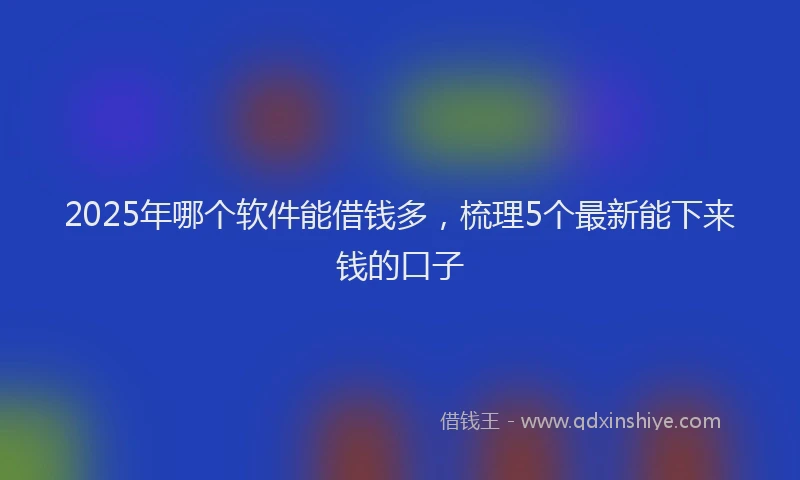2025年哪个软件能借钱多，梳理5个最新能下来钱的口子