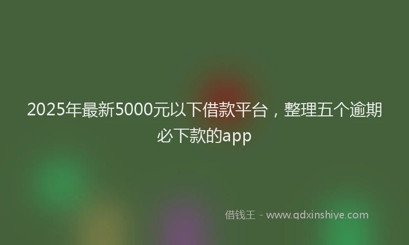 2025年最新5000元以下借款平台，整理五个逾期必下款的app