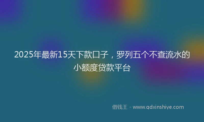 2025年最新15天下款口子，罗列五个不查流水的小额度贷款平台