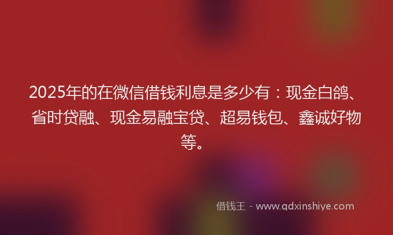 2025年的在微信借钱利息是多少有：现金白鸽、省时贷融、现金易融宝贷、超易钱包、鑫诚好物等。