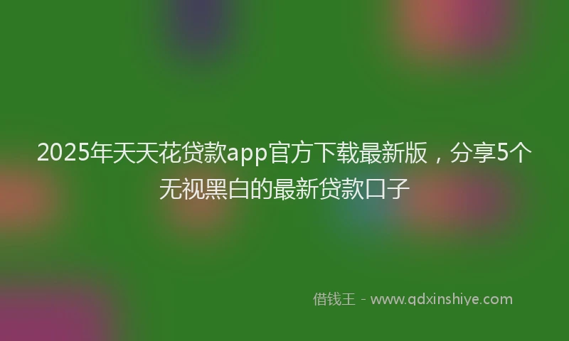 2025年天天花贷款app官方下载最新版，分享5个无视黑白的最新贷款口子