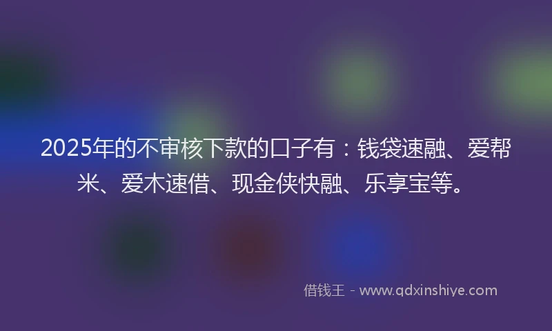 2025年的不审核下款的口子有：钱袋速融、爱帮米、爱木速借、现金侠快融、乐享宝等。