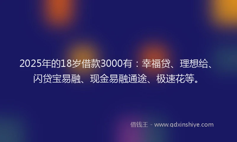 2025年的18岁借款3000有：幸福贷、理想给、闪贷宝易融、现金易融通途、极速花等。