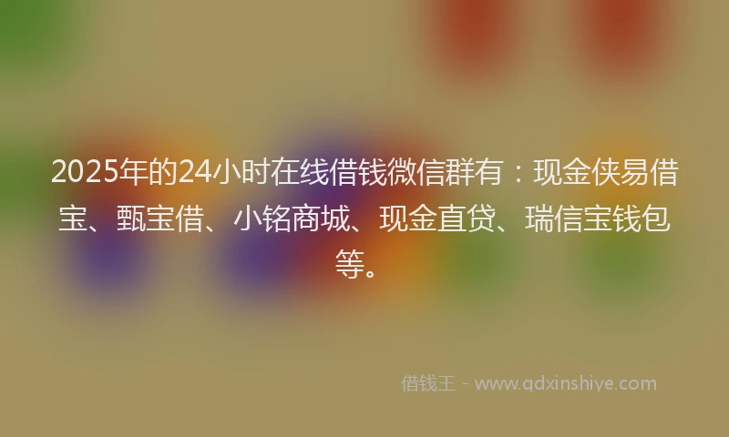 2025年的24小时在线借钱微信群有：现金侠易借宝、甄宝借、小铭商城、现金直贷、瑞信宝钱包等。