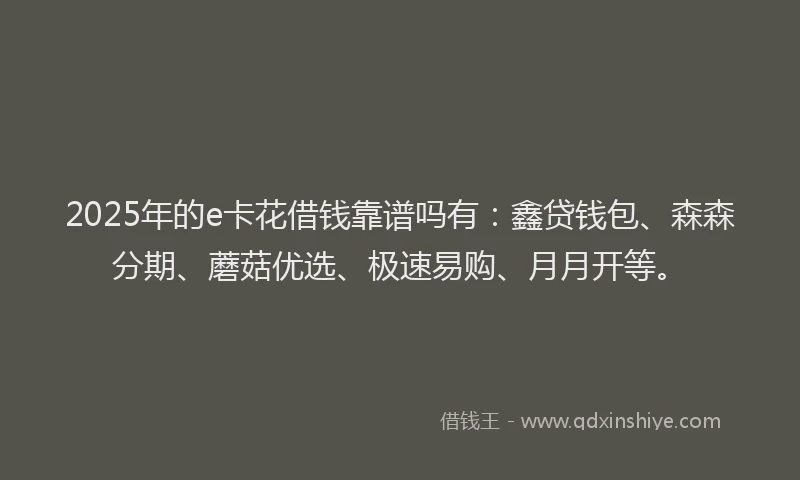 2025年的e卡花借钱靠谱吗有：鑫贷钱包、森森分期、蘑菇优选、极速易购、月月开等。