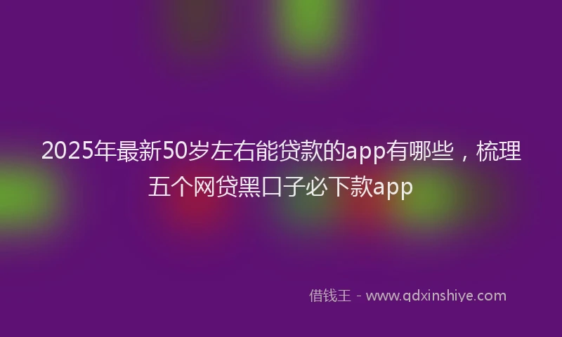2025年最新50岁左右能贷款的app有哪些，梳理五个网贷黑口子必下款app