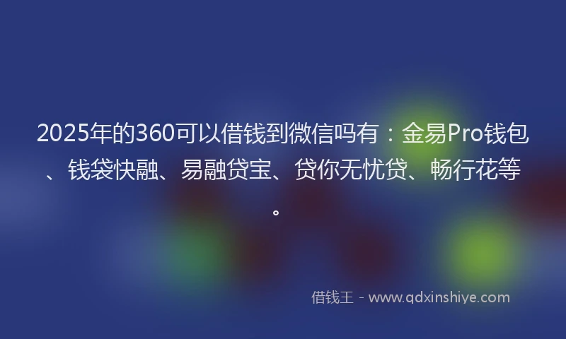 2025年的360可以借钱到微信吗有：金易Pro钱包、钱袋快融、易融贷宝、贷你无忧贷、畅行花等。