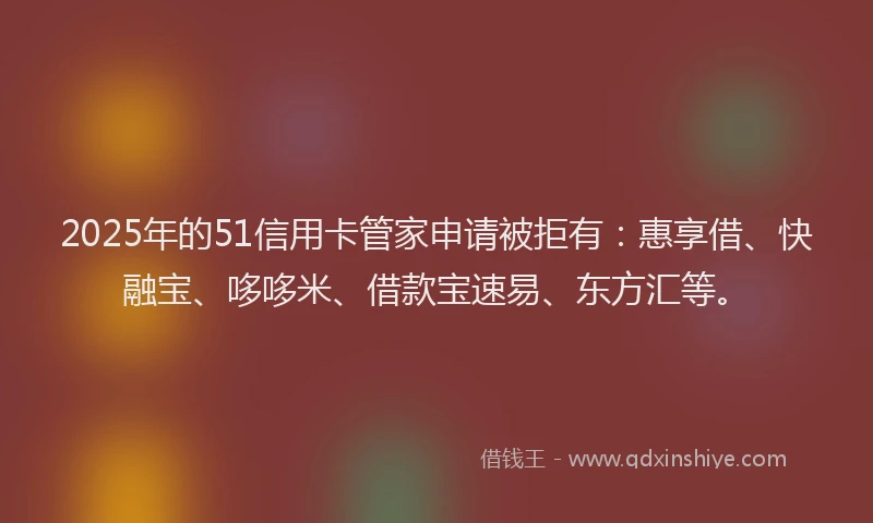 2025年的51信用卡管家申请被拒有：惠享借、快融宝、哆哆米、借款宝速易、东方汇等。