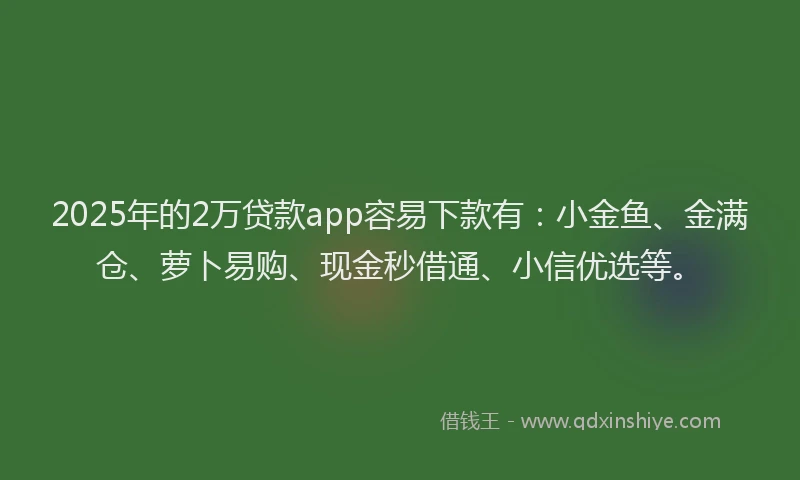 2025年的2万贷款app容易下款有：小金鱼、金满仓、萝卜易购、现金秒借通、小信优选等。