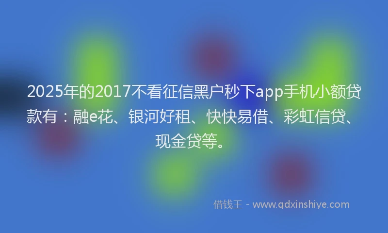 2025年的2017不看征信黑户秒下app手机小额贷款有：融e花、银河好租、快快易借、彩虹信贷、现金贷等。