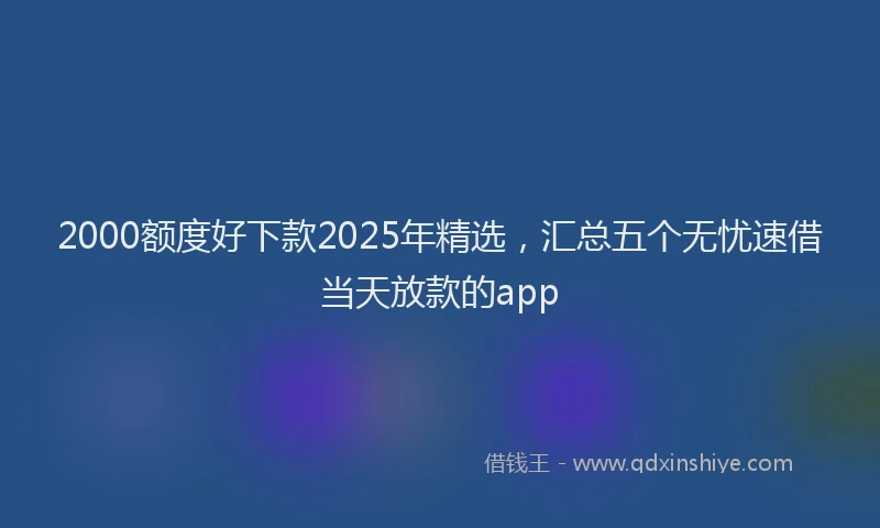 2000额度好下款2025年精选，汇总五个无忧速借当天放款的app
