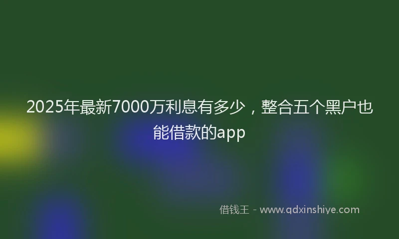 2025年最新7000万利息有多少，整合五个黑户也能借款的app