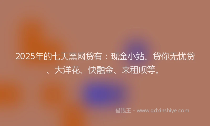 2025年的七天黑网贷有：现金小站、贷你无忧贷、大洋花、快融金、来租呗等。