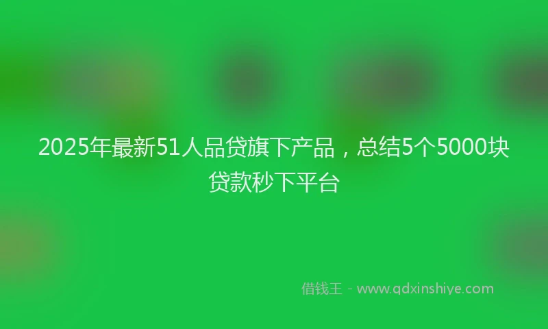 2025年最新51人品贷旗下产品，总结5个5000块贷款秒下平台
