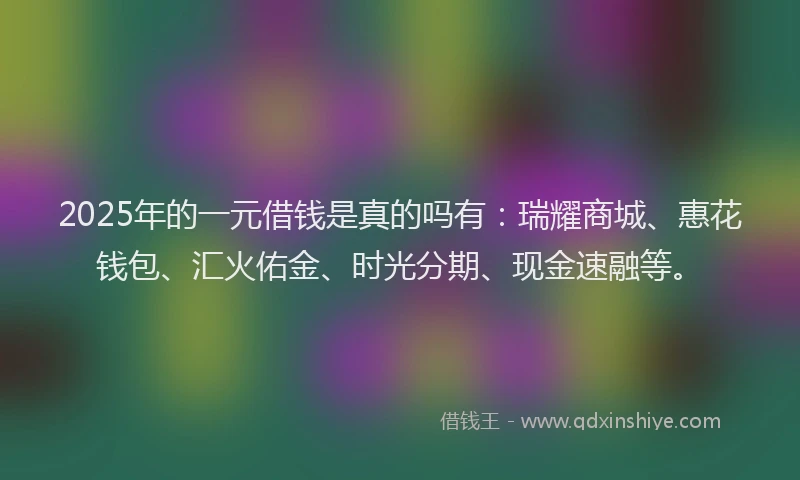 2025年的一元借钱是真的吗有：瑞耀商城、惠花钱包、汇火佑金、时光分期、现金速融等。