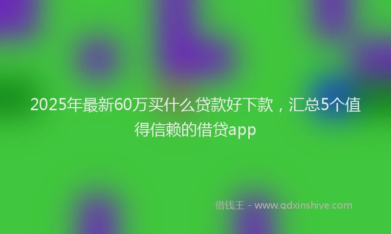 2025年最新60万买什么贷款好下款，汇总5个值得信赖的借贷app