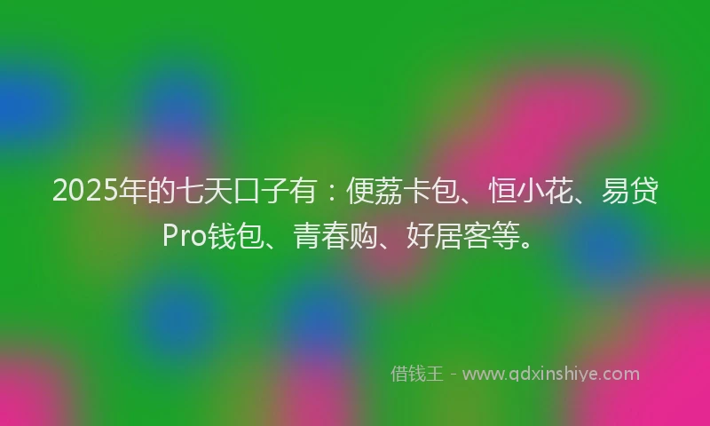 2025年的七天口子有：便荔卡包、恒小花、易贷Pro钱包、青春购、好居客等。
