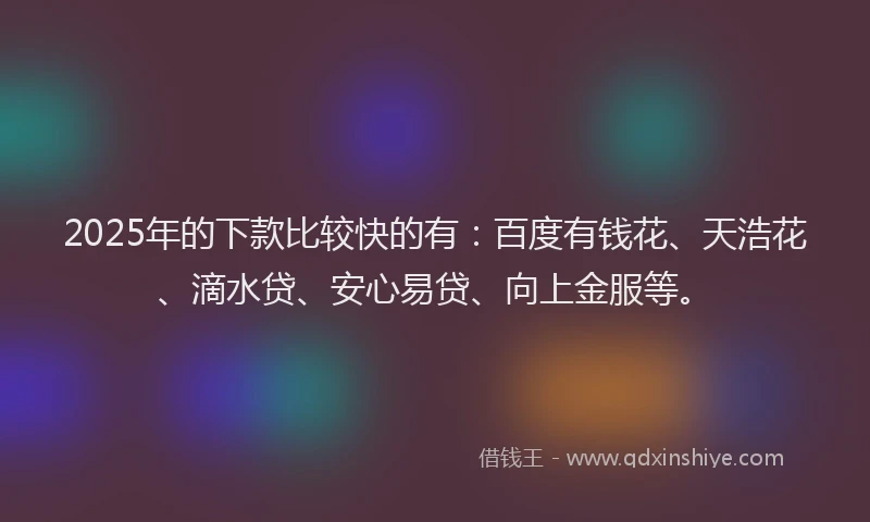 2025年的下款比较快的有：百度有钱花、天浩花、滴水贷、安心易贷、向上金服等。
