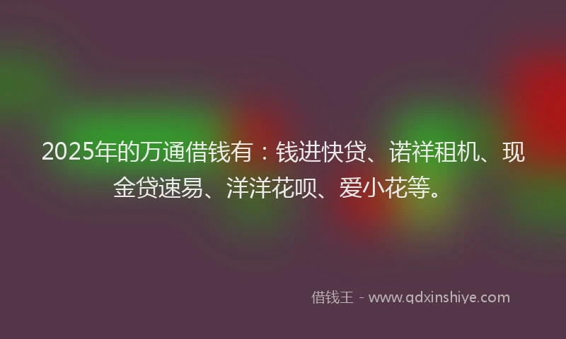 2025年的万通借钱有：钱进快贷、诺祥租机、现金贷速易、洋洋花呗、爱小花等。