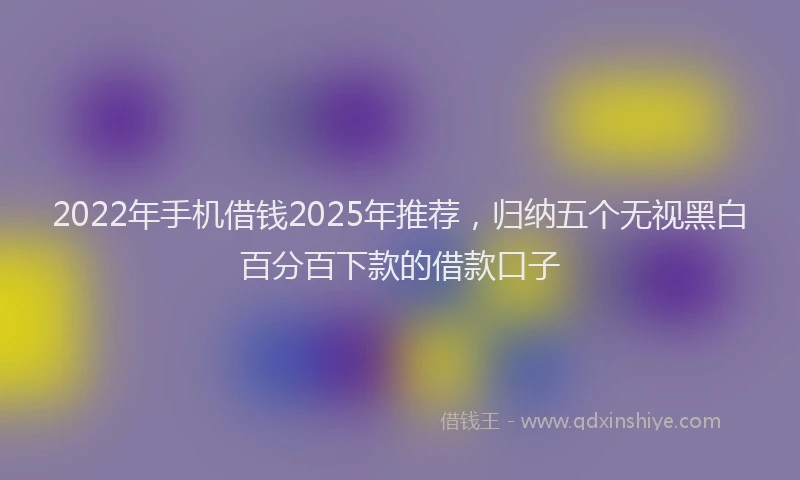 2022年手机借钱2025年推荐，归纳五个无视黑白百分百下款的借款口子