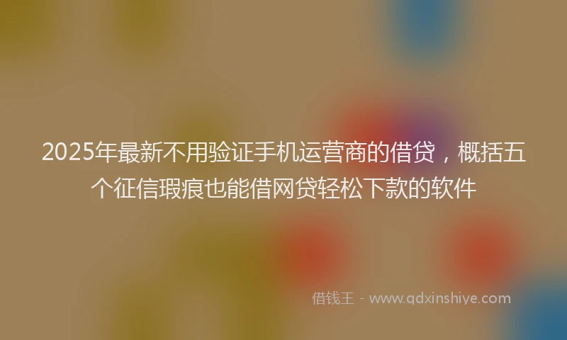 2025年最新不用验证手机运营商的借贷，概括五个征信瑕疵也能借网贷轻松下款的软件