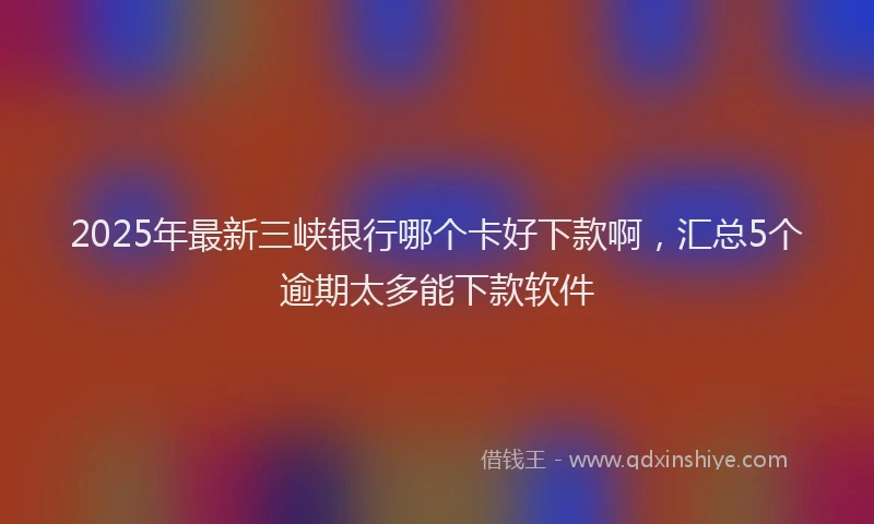 2025年最新三峡银行哪个卡好下款啊，汇总5个逾期太多能下款软件