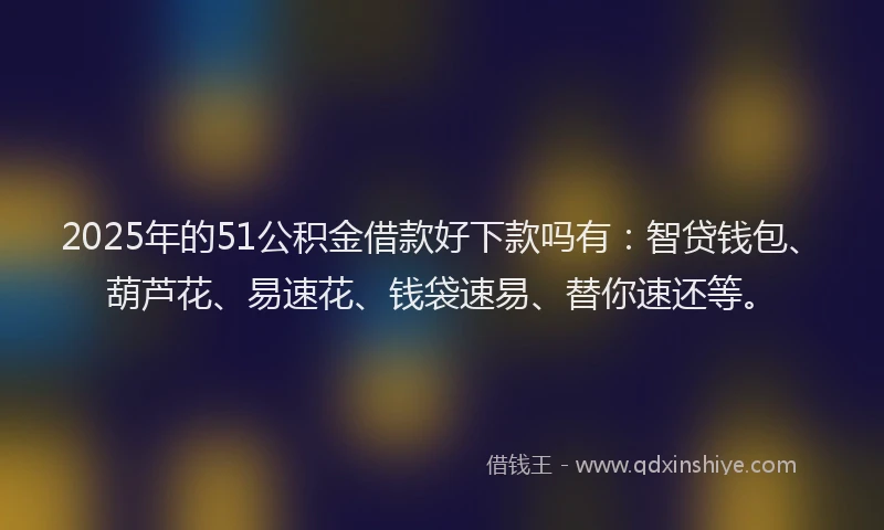 2025年的51公积金借款好下款吗有：智贷钱包、葫芦花、易速花、钱袋速易、替你速还等。