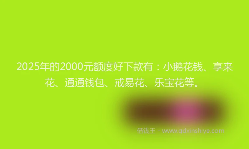 2025年的2000元额度好下款有：小鹅花钱、享来花、通通钱包、戒易花、乐宝花等。