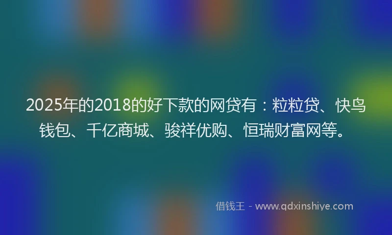 2025年的2018的好下款的网贷有：粒粒贷、快鸟钱包、千亿商城、骏祥优购、恒瑞财富网等。