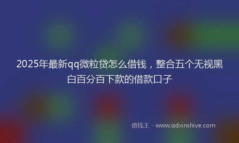2025年最新qq微粒贷怎么借钱，整合五个无视黑白百分百下款的借款口子