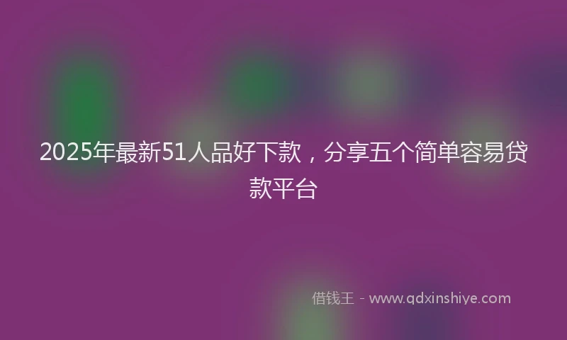 2025年最新51人品好下款，分享五个简单容易贷款平台
