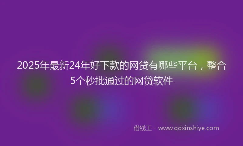 2025年最新24年好下款的网贷有哪些平台，整合5个秒批通过的网贷软件