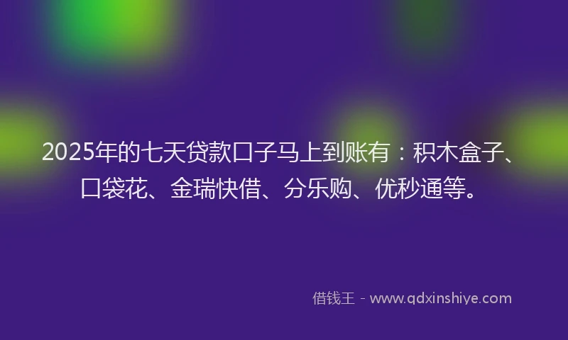 2025年的七天贷款口子马上到账有：积木盒子、口袋花、金瑞快借、分乐购、优秒通等。
