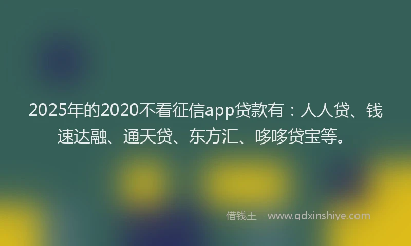 2025年的2020不看征信app贷款有:人人贷、钱速达融、通天贷、东方汇、哆哆贷宝等。