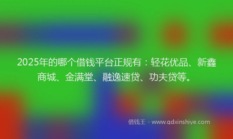 2025年的哪个借钱平台正规有：轻花优品、新鑫商城、金满堂、融逸速贷、功夫贷等。
