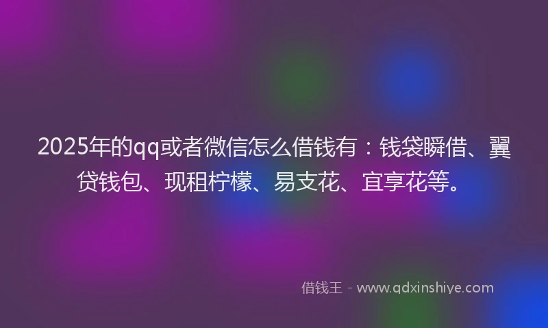 2025年的qq或者微信怎么借钱有：钱袋瞬借、翼贷钱包、现租柠檬、易支花、宜享花等。