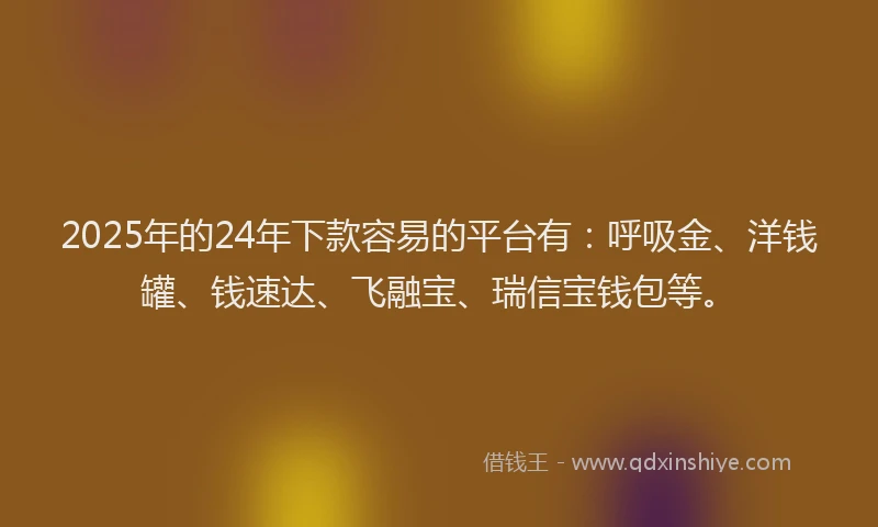 2025年的24年下款容易的平台有：呼吸金、洋钱罐、钱速达、飞融宝、瑞信宝钱包等。