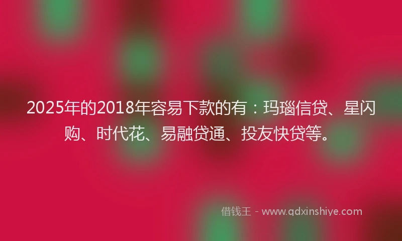 2025年的2018年容易下款的有：玛瑙信贷、星闪购、时代花、易融贷通、投友快贷等。