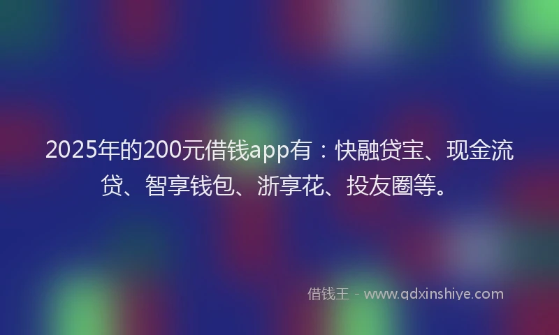 2025年的200元借钱app有：快融贷宝、现金流贷、智享钱包、浙享花、投友圈等。