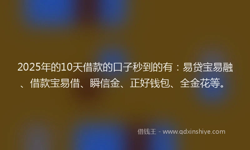 2025年的10天借款的口子秒到的有：易贷宝易融、借款宝易借、瞬信金、正好钱包、全金花等。