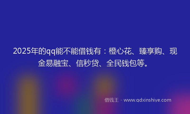 2025年的qq能不能借钱有：橙心花、臻享购、现金易融宝、信秒贷、全民钱包等。