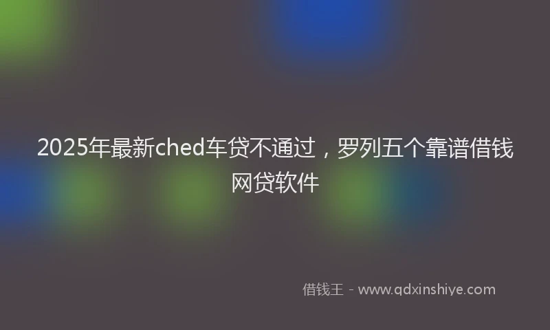 2025年最新ched车贷不通过,罗列五个靠谱借钱网贷软件