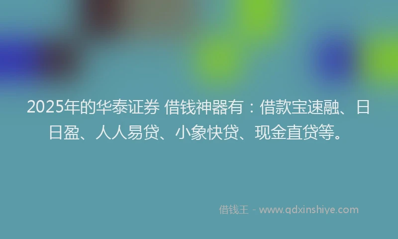 2025年的华泰证券 借钱神器有：借款宝速融、日日盈、人人易贷、小象快贷、现金直贷等。