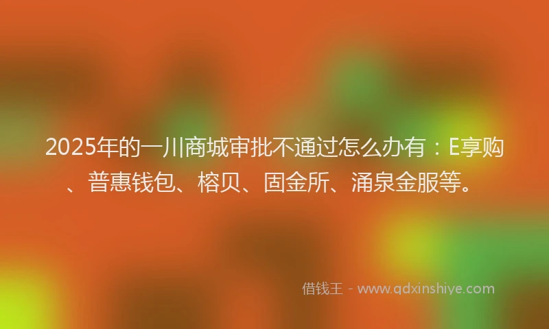 2025年的一川商城审批不通过怎么办有：E享购、普惠钱包、榕贝、固金所、涌泉金服等。