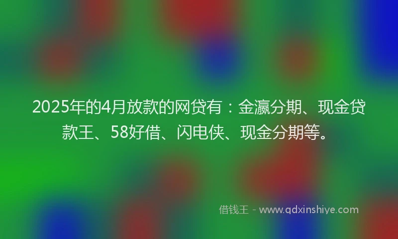 2025年的4月放款的网贷有：金瀛分期、现金贷款王、58好借、闪电侠、现金分期等。