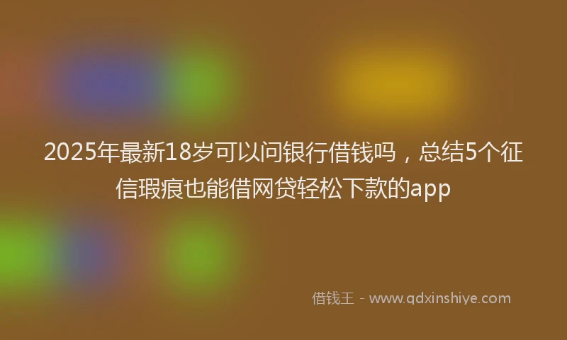 2025年最新18岁可以问银行借钱吗，总结5个征信瑕疵也能借网贷轻松下款的app